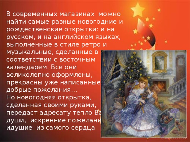 В современных магазинах можно найти самые разные новогодние и рождественские открытки: и на русском, и на английском языках, выполненные в стиле ретро и музыкальные, сделанные в соответствии с восточным календарем. Все они великолепно оформлены, прекрасны уже написанные добрые пожелания… Но новогодняя открытка, сделанная своими руками, передаст адресату тепло Вашей души, искренние пожелания, идущие из самого сердца 