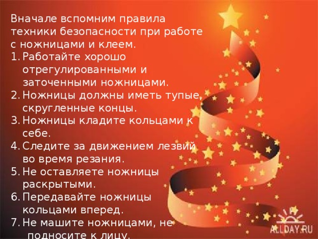 Вначале вспомним правила техники безопасности при работе с ножницами и клеем. Работайте хорошо отрегулированными и заточенными ножницами. Ножницы должны иметь тупые, скругленные концы. Ножницы кладите кольцами к себе. Следите за движением лезвий во время резания. Не оставляете ножницы раскрытыми. Передавайте ножницы кольцами вперед. Не машите ножницами, не  подносите к лицу. 8. Используйте ножницы по  назначению. 