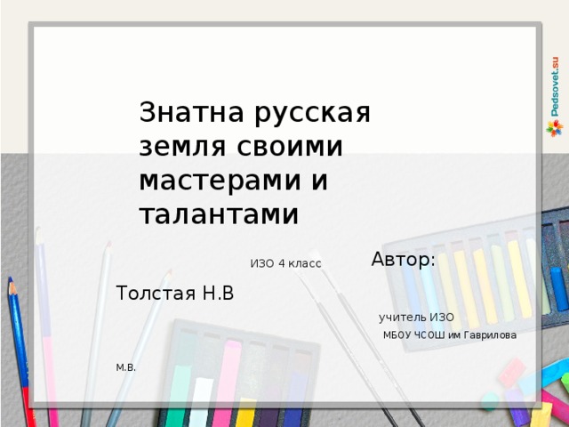 Знатна русская земля своими мастерами и талантами  ИЗО 4 класс  Автор: Толстая Н.В   учитель ИЗО  МБОУ ЧСОШ им Гаврилова М.В.  