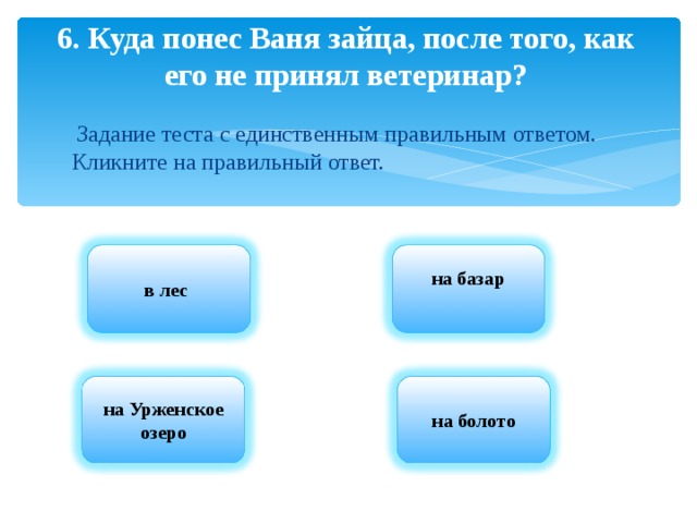 6. Куда понес Ваня зайца, после того, как его не принял ветеринар?  Задание теста с единственным правильным ответом. Кликните на правильный ответ. в лес на базар  на Урженское озеро на болото 