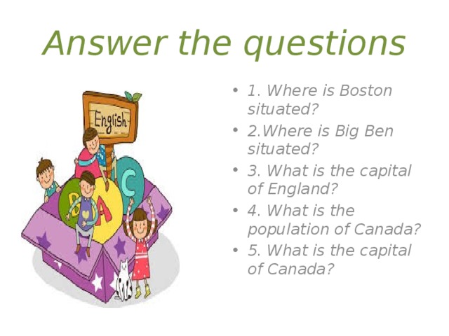 Answer the questions 1. Where is Boston situated? 2.Where is Big Ben situated? 3. What is the capital of England? 4. What is the population of Canada? 5. What is the capital of Canada? 