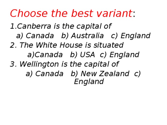 Choose the best variant : 1.Canberra is the capital of a) Canada b) Australia c) England 2. The White House is situated a)Canada b) USA c) England 3. Wellington is the capital of a) Canada b) New Zealand c) England 
