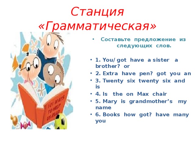 Станция «Грамматическая» Составьте предложение из следующих слов.  1. You/ got have a sister a brother? or 2. Extra have pen? got you an 3. Twenty six twenty six and is 4. Is the on Max chair 5. Mary is grandmother’s my name 6. Books how got? have many you 