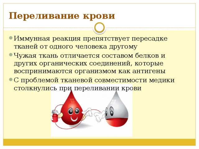 Переливание крови Иммунная реакция препятствует пересадке тканей от одного человека другому Чужая ткань отличается составом белков и других органических соединений, которые воспринимаются организмом как антигены С проблемой тканевой совместимости медики столкнулись при переливании крови 
