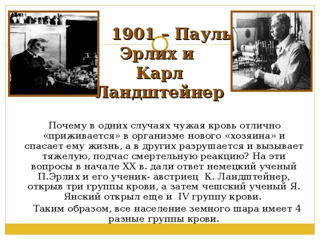   1901 – Пауль Эрлих и  Карл Ландштейнер  Почему в одних случаях чужая кровь отлично «приживается» в организме нового «хозяина» и спасает ему жизнь, а в других разрушается и вызывает тяжелую, подчас смертельную реакцию? На эти вопросы в начале XX в. дали ответ немецкий ученый П.Эрлих и его ученик- австриец К. Ландштейнер, открыв три группы крови, а затем чешский ученый Я. Янский открыл еще и IV группу крови.  Таким образом, все население земного шара имеет 4 разные группы крови. 