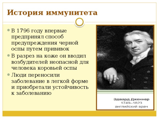 История иммунитета В 1796 году впервые предпринял способ предупреждения черной оспы путем прививок В разрез на коже он вводил возбудителей неопасной для человека коровьей оспы Люди переносили заболевание в легкой форме и приобретали устойчивость к заболеванию 