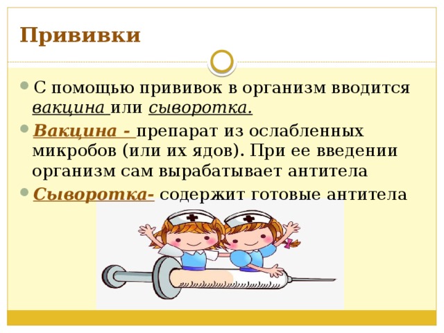 Прививки С помощью прививок в организм вводится вакцина  или сыворотка. Вакцина - препарат из ослабленных микробов (или их ядов). При ее введении организм сам вырабатывает антитела Сыворотка- содержит готовые антитела   