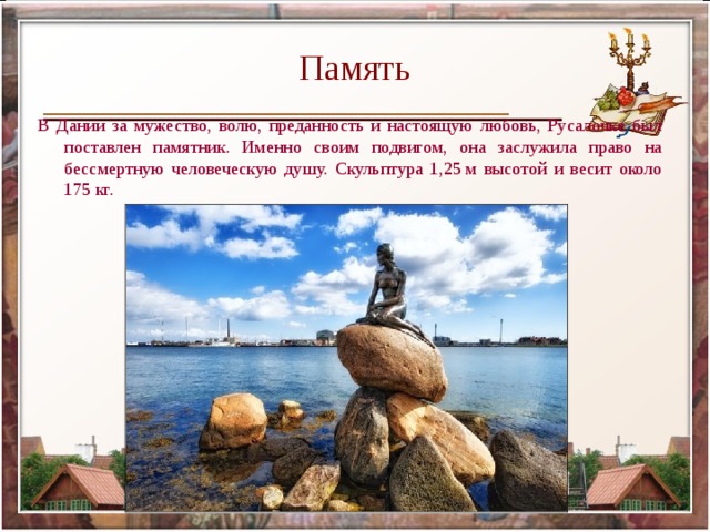 Память В Дании за мужество, волю, преданность и настоящую любовь, Русалочке был поставлен памятник. Именно своим подвигом, она заслужила право на бессмертную человеческую душу. Скульптура 1,25 м высотой и весит около 175 кг. 