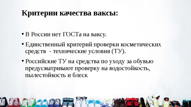 Критерии качества ваксы: В России нет ГОСТа на ваксу. Единственный критерий проверки косметических средств - технические условия (ТУ). Российские ТУ на средства по уходу за обувью предусматривают проверку на водостойкость, пылестойкость и блеск 