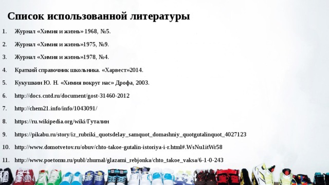  Список использованной литературы 1.  Журнал «Химия и жизнь» 1968, №5. 2.  Журнал «Химия и жизнь»1975, №9. 3.  Журнал «Химия и жизнь»1978, №4. 4.  Краткий справочник школьника. «Харвест»2014. 5.  Кукушкин Ю. Н. «Химия вокруг нас» Дрофа, 2003. 6.  http://docs.cntd.ru/document/gost-31460-2012 7.  http://chem21.info/info/1043091/ 8.  https://ru.wikipedia.org/wiki/Гуталин 9.  https://pikabu.ru/story/iz_rubriki_quotsdelay_samquot_domashniy_quotgutalinquot_4027123 10.  http://www.domotvetov.ru/obuv/chto-takoe-gutalin-istoriya-i-r.html#.WsNu1itWr58 11.  http://www.poetomu.ru/publ/zhurnal/glazami_rebjonka/chto_takoe_vaksa/6-1-0-243   . 