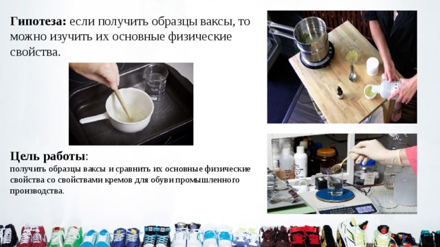 Гипотеза: если получить образцы ваксы, то можно изучить их основные физические свойства. Цель работы : получить образцы ваксы и сравнить их основные физические свойства со свойствами кремов для обуви промышленного производства. 