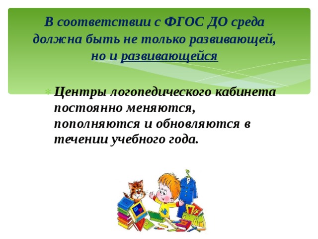  В соответствии с ФГОС ДО среда должна быть не только развивающей, но и развивающейся   Центры логопедического кабинета постоянно меняются, пополняются и обновляются в течении учебного года. 