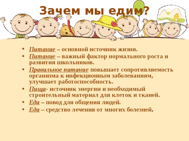 Зачем мы едим?     Питание – основной источник жизни. Питание – важный фактор нормального роста и развития школьников. Правильное питание повышает сопротивляемость организма к инфекционным заболеваниям, улучшает работоспособность. Пища - источник энергии и необходимый строительный материал для клеток и тканей. Еда – повод для общения людей. Еда – средство лечения от многих болезней .  