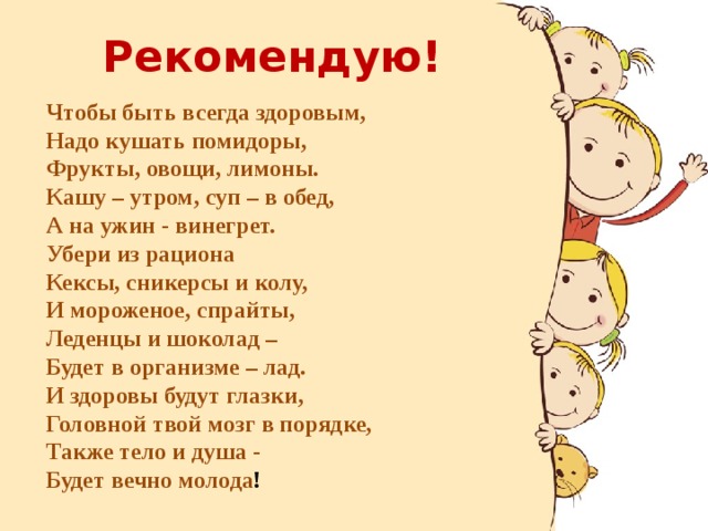 Рекомендую! Чтобы быть всегда здоровым,  Надо кушать помидоры,  Фрукты, овощи, лимоны.  Кашу – утром, суп – в обед,  А на ужин - винегрет.  Убери из рациона  Кексы, сникерсы и колу,  И мороженое, спрайты,   Леденцы и шоколад –   Будет в организме – лад.  И здоровы будут глазки,  Головной твой мозг в порядке,  Также тело и душа -  Будет вечно молода !  