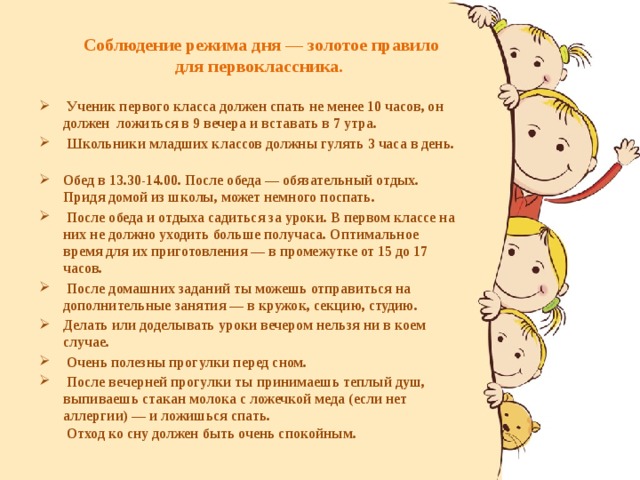  Соблюдение режима дня — золотое правило для первоклассника.      Ученик первого класса должен спать не менее 10 часов, он должен ложиться в 9 вечера и вставать в 7 утра.   Школьники младших классов должны гулять 3 часа в день.   Обед в 13.30-14.00. После обеда — обязательный отдых. Придя домой из школы, может немного поспать.  После обеда и отдыха садиться за уроки. В первом классе на них не должно уходить больше получаса. Оптимальное время для их приготовления — в промежутке от 15 до 17 часов.  После домашних заданий ты можешь отправиться на дополнительные занятия — в кружок, секцию, студию. Делать или доделывать уроки вечером нельзя ни в коем случае.  Очень полезны прогулки перед сном.  После вечерней прогулки ты принимаешь теплый душ, выпиваешь стакан молока с ложечкой меда (если нет аллергии) — и ложишься спать.  Отход ко сну должен быть очень спокойным.  
