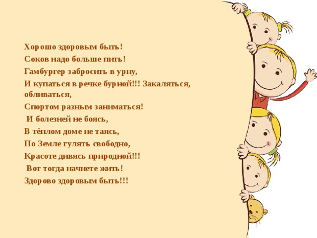      Хорошо здоровым быть! Соков надо больше пить! Гамбургер забросить в урну, И купаться в речке бурной!!! Закаляться, обливаться, Спортом разным заниматься!  И болезней не боясь, В тёплом доме не таясь, По Земле гулять свободно, Красоте дивясь природной!!!  Вот тогда начнете жить! Здорово здоровым быть!!! 