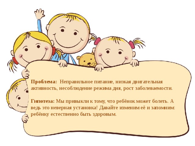  Проблема: Неправильное питание, низкая двигательная активность, несоблюдение режима дня, рост заболеваемости.   Гипотеза: Мы привыкли к тому, что ребёнок может болеть. А ведь это неверная установка! Давайте изменим её и запомним: ребёнку естественно быть здоровым.   