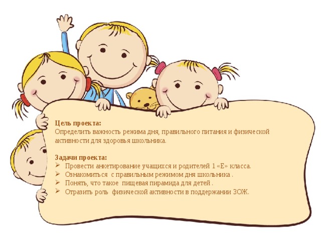  Цель проекта: Определить важность режима дня, правильного питания и физической активности для здоровья школьника. Задачи проекта: Провести анкетирование учащихся и родителей 1 «Е» класса. Ознакомиться с правильным режимом дня школьника . Понять, что такое пищевая пирамида для детей . Отразить роль физической активности в поддержании ЗОЖ.    