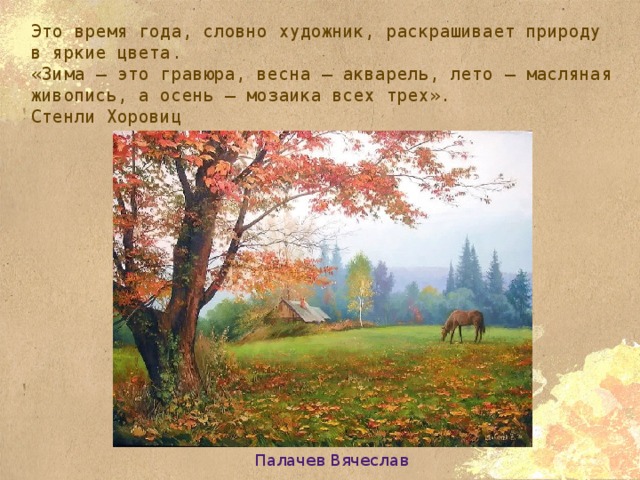 Это время года, словно художник, раскрашивает природу в яркие цвета.  «Зима — это гравюра, весна — акварель, лето — масляная живопись, а осень — мозаика всех трех».  Стенли Хоровиц Палачев Вячеслав 