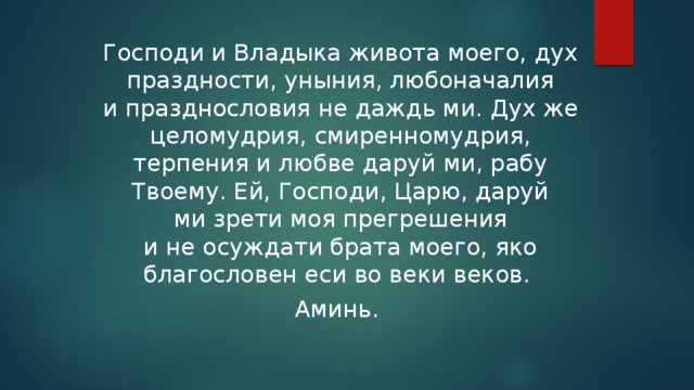 Господи и Владыка живота моего, дух праздности, уныния, любоначалия и празднословия не даждь ми. Дух же целомудрия, смиренномудрия, терпения и любве даруй ми, рабу Твоему. Ей, Господи, Царю, даруй ми зрети моя пре­грешения и не осуждати брата моего, яко благословен еси во веки веков. Аминь.  