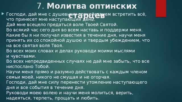 7. Молитва оптинских старцев   Господи, дай мне с душевным спокойствием встретить всё, что принесет мне наступающий день.  Дай мне всецело предаться воле Твоей Святой.  Во всякий час сего дня во всем наставь и поддержи меня.  Какие бы я ни получал известия в течение дня, научи меня принять их со спокойной душою и твердым убеждением, что на все святая воля Твоя.  Во всех моих словах и делах руководи моими мыслями и чувствами.  Во всех непредвиденных случаях не дай мне забыть, что все ниспослано Тобой.  Научи меня прямо и разумно действовать с каждым членом семьи моей, никого не смущая и не огорчая.  Господи, дай мне силу перенести утомление наступающего дня и все события в те­чение дня.  Руководи моею волею и научи меня молиться, верить, надеяться, терпеть, прощать и любить. 