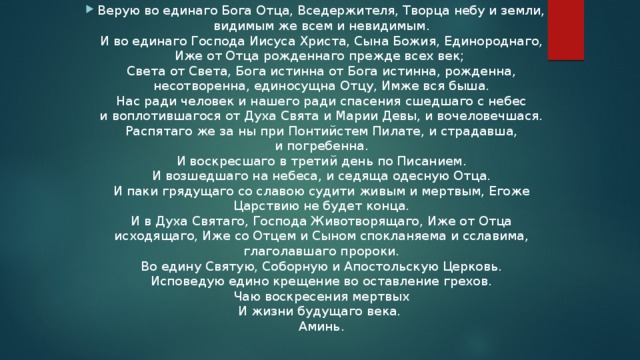 Верую во единаго Бога Отца, Вседержителя, Творца небу и земли, видимым же всем и невидимым.  И во единаго Господа Иисуса Христа, Сына Божия, Единороднаго, Иже от Отца рожденнаго прежде всех век;   Света от Света, Бога истинна от Бога истинна, рожденна, несотворенна, единосущна Отцу, Имже вся быша.  Нас ради человек и нашего ради спасения сшедшаго с небес и воплотившагося от Духа Свята и Марии Девы, и вочеловечшася.  Распятаго же за ны при Понтийстем Пилате, и страдавша, и погребенна.  И воскресшаго в третий день по Писанием.  И возшедшаго на небеса, и седяща одесную Отца.  И паки грядущаго со славою судити живым и мертвым, Егоже Царствию не будет конца.  И в Духа Святаго, Господа Животворящаго, Иже от Отца исходящаго, Иже со Отцем и Сыном спокланяема и сславима, глаголавшаго пророки.  Во едину Святую, Соборную и Апостольскую Церковь.  Исповедую едино крещение во оставление грехов.  Чаю воскресения мертвых  И жизни будущаго века.   Аминь. 