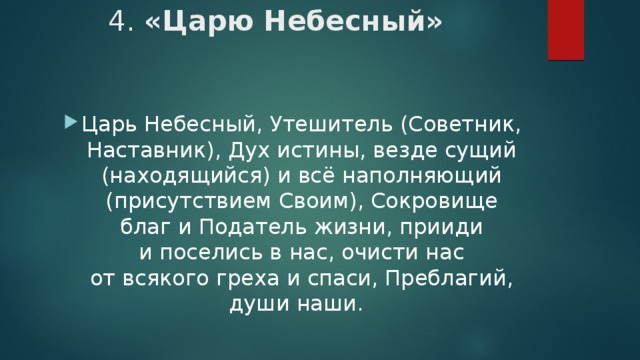 4. «Царю Небесный»    Царь Небесный, Утешитель (Советник, Наставник), Дух истины, везде сущий (находящийся) и всё наполняющий (присутствием Своим), Сокровище благ и Податель жизни, прииди и поселись в нас, очисти нас от всякого греха и спаси, Преблагий, души наши.   