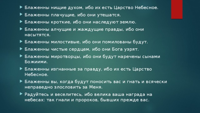 Блаженны нищие духом, ибо их есть Царство Небесное. Блаженны плачущие, ибо они утешатся. Блаженны кроткие, ибо они наследуют землю. Блаженны алчущие и жаждущие правды, ибо они насытятся. Блаженны милостивые, ибо они помилованы будут. Блаженны чистые сердцем, ибо они Бога узрят. Блаженны миротворцы, ибо они будут наречены сынами Божиими. Блаженны изгнанные за правду, ибо их есть Царство Небесное. Блаженны вы, когда будут поносить вас и гнать и всячески неправедно злословить за Меня. Радуйтесь и веселитесь, ибо велика ваша награда на небесах: так гнали и пророков, бывших прежде вас.  
