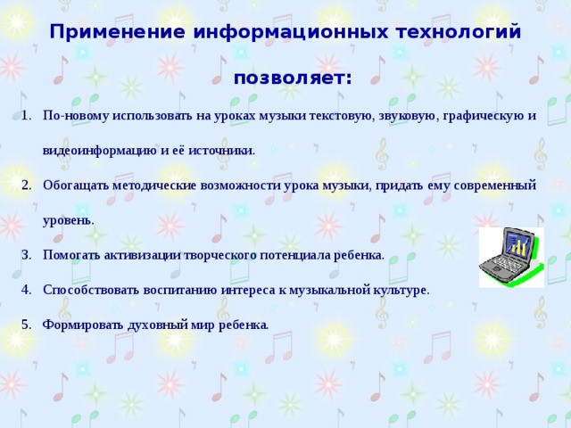 Применение информационных технологий позволяет:  По-новому использовать на уроках музыки текстовую, звуковую, графическую и видеоинформацию и её источники. Обогащать методические возможности урока музыки, придать ему современный уровень. Помогать активизации творческого потенциала ребенка. Способствовать воспитанию интереса к музыкальной культуре. Формировать духовный мир ребенка. 