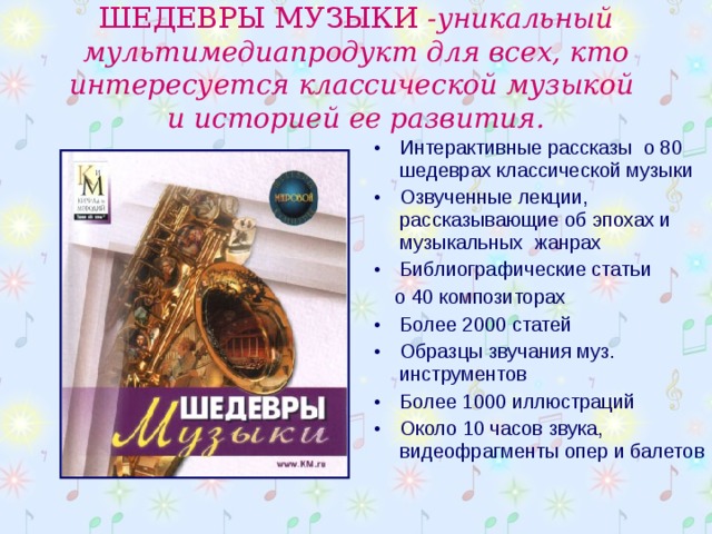 ШЕДЕВРЫ МУЗЫКИ -уникальный мультимедиапродукт для всех, кто интересуется классической музыкой  и историей ее развития. Интерактивные рассказы о 80 шедеврах классической музыки Озвученные лекции, рассказывающие об эпохах и музыкальных жанрах Библиографические статьи  о 40 композиторах Более 2000 статей Образцы звучания муз. инструментов Более 1000 иллюстраций Около 10 часов звука, видеофрагменты опер и балетов 
