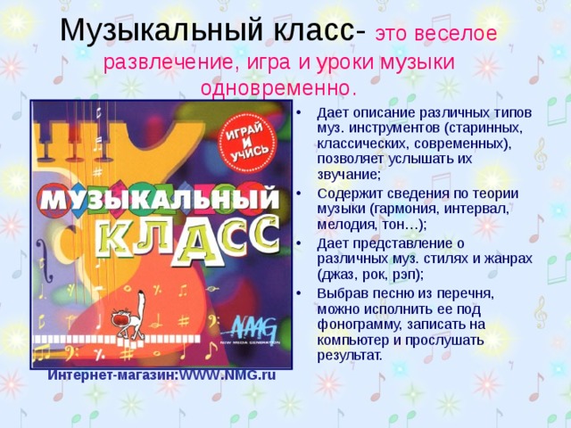 Музыкальный класс- это веселое развлечение, игра и уроки музыки одновременно. Дает описание различных типов муз. инструментов (старинных, классических, современных), позволяет услышать их звучание; Содержит сведения по теории музыки (гармония, интервал, мелодия, тон…); Дает представление о различных муз. стилях и жанрах (джаз, рок, рэп); Выбрав песню из перечня, можно исполнить ее под фонограмму, записать на компьютер и прослушать результат.   Интернет-магазин: WWW . NMG . ru  