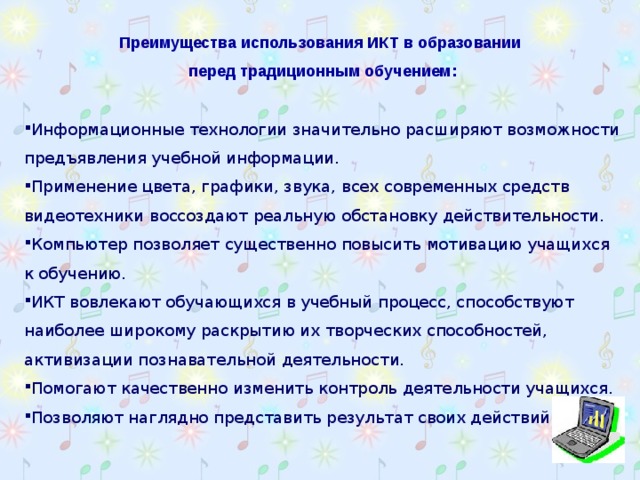 Преимущества использования ИКТ в образовании перед традиционным обучением:  Информационные технологии значительно расширяют возможности предъявления учебной информации. Применение цвета, графики, звука, всех современных средств видеотехники воссоздают реальную обстановку действительности. Компьютер позволяет существенно повысить мотивацию учащихся к обучению. ИКТ вовлекают обучающихся в учебный процесс, способствуют наиболее широкому раскрытию их творческих способностей, активизации познавательной деятельности. Помогают качественно изменить контроль деятельности учащихся. Позволяют наглядно представить результат своих действий.   