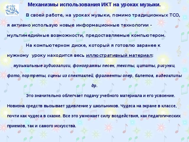 Механизмы использования ИКТ на уроках музыки.  В своей работе, на уроках музыки, помимо традиционных ТСО, я активно использую новые информационные технологии - мультимедийные возможности, предоставляемые компьютером.  На компьютерном диске, который я готовлю заранее к нужному уроку находится весь иллюстративный материал : музыкальные аудиозаписи, фонограммы песен, тексты, цитаты, рисунки, фото, портреты, сцены из спектаклей, фрагменты опер, балетов, видеоклипы др.  Это значительно облегчает подачу учебного материала и его усвоение. Новизна средств вызывает удивление у школьников. Чудеса на экране в классе, почти как чудеса в сказке. Все это умножает силу воздействия, как педагогических приемов, так и самого искусства.  