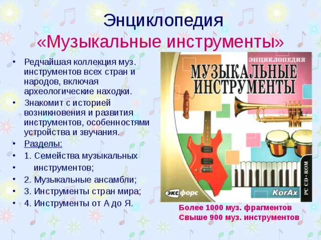  Энциклопедия  «Музыкальные инструменты» Редчайшая коллекция муз. инструментов всех стран и народов, включая археологические находки. Знакомит с историей возникновения и развития инструментов, особенностями устройства и звучания. Разделы: 1. Семейства музыкальных  инструментов; 2. Музыкальные ансамбли; 3. Инструменты стран мира; 4. Инструменты от А до Я.  Более 1000 муз. фрагментов Свыше 900 муз. инструментов  