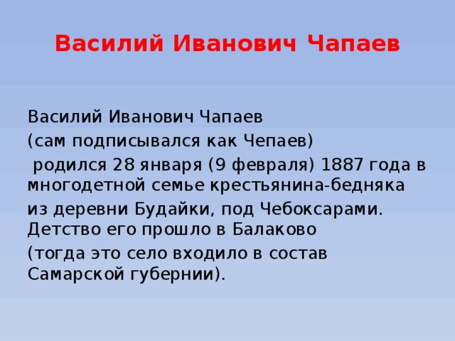 Василий Иванович Чапаев  Василий Иванович Чапаев (сам подписывался как Чепаев)  родился 28 января (9 февраля) 1887 года в многодетной семье крестьянина-бедняка из деревни Будайки, под Чебоксарами. Детство его прошло в Балаково (тогда это село входило в состав Самарской губернии).  