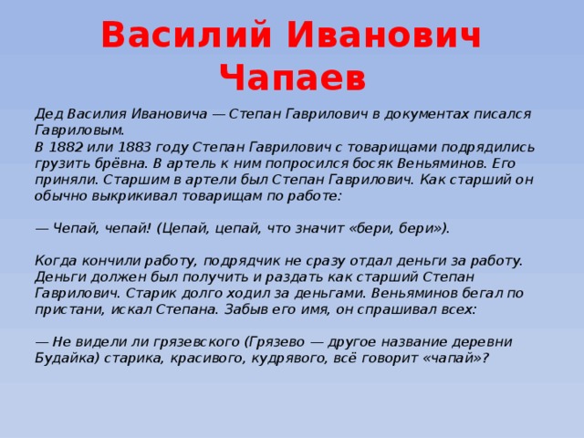 Василий Иванович Чапаев Дед Василия Ивановича — Степан Гаврилович в документах писался Гавриловым.  В 1882 или 1883 году Степан Гаврилович с товарищами подрядились грузить брёвна. В артель к ним попросился босяк Веньяминов. Его приняли. Старшим в артели был Степан Гаврилович. Как старший он обычно выкрикивал товарищам по работе:   — Чепай, чепай! (Цепай, цепай, что значит «бери, бери»).   Когда кончили работу, подрядчик не сразу отдал деньги за работу. Деньги должен был получить и раздать как старший Степан Гаврилович. Старик долго ходил за деньгами. Веньяминов бегал по пристани, искал Степана. Забыв его имя, он спрашивал всех:   — Не видели ли грязевского (Грязево — другое название деревни Будайка) старика, красивого, кудрявого, всё говорит «чапай»?   