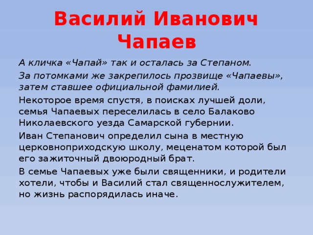 Василий Иванович Чапаев А кличка «Чапай» так и осталась за Степаном. За потомками же закрепилось прозвище «Чапаевы», затем ставшее официальной фамилией.  Некоторое время спустя, в поисках лучшей доли, семья Чапаевых переселилась в село Балаково Николаевского уезда Самарской губернии. Иван Степанович определил сына в местную церковноприходскую школу, меценатом которой был его зажиточный двоюродный брат. В семье Чапаевых уже были священники, и родители хотели, чтобы и Василий стал священнослужителем, но жизнь распорядилась иначе. 