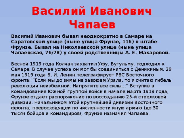 Василий Иванович Чапаев Василий Иванович бывал неоднократно в Самаре на Саратовской улице (ныне улица Фрунзе, 116) в штабе Фрунзе. Бывал на Николаевской улице (ныне улица Чапаевская, 76/78) у своей родственницы А. Е. Макаровой.    Весной 1919 года Колчак захватил Уфу, Бугульму, подходил к Самаре. В случае успеха он мог бы соединиться с Деникиным. 29 мая 1919 года В. И. Ленин телеграфирует РВС Восточного фронта: “Если мы до зимы не завоюем Урала, то я считаю гибель революции неизбежной. Напрягите все силы…” Вступив в командование Южной группой войск в начале марта 1919 года, Фрунзе отдает распоряжение по воссозданию 25-й стрелковой дивизии. Начальником этой крупнейшей дивизии Восточного фронта, превосходящей по численности иную армию (до 30 тысяч бойцов и командиров), Фрунзе назначил Чапаева. 