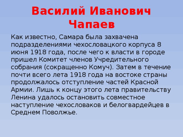 Василий Иванович Чапаев Как известно, Самара была захвачена подразделениями чехословацкого корпуса 8 июня 1918 года, после чего к власти в городе пришел Комитет членов Учредительного собрания (сокращенно Комуч). Затем в течение почти всего лета 1918 года на востоке страны продолжалось отступление частей Красной Армии. Лишь к концу этого лета правительству Ленина удалось остановить совместное наступление чехословаков и белогвардейцев в Среднем Поволжье. 