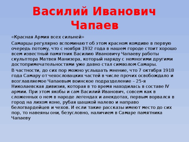 Василий Иванович Чапаев «Красная Армия всех сильней» Самарцы регулярно вспоминают об этом красном комдиве в первую очередь потому, что с ноября 1932 года в нашем городе стоит хорошо всем известный памятник Василию Ивановичу Чапаеву работы скульптора Матвея Манизера, который наряду с немногими другими достопримечательностями уже давно стал символом Самары. В частности, до сих пор можно услышать мнение, что 7 октября 1918 года Самару от чехословацких частей в числе прочих освобождало и возглавляемое Чапаевым воинское подразделение – 25-я Николаевская дивизия, которая в то время находилась в составе IV армии. При этом якобы и сам Василий Иванович, совсем как в сложенных о нем в народе легендах и анекдотах, первым ворвался в город на лихом коне, рубая шашкой налево и направо белогвардейцев и чехов. И если такие рассказы имеют место до сих пор, то навеяны они, безусловно, наличием в Самаре памятника Чапаеву  