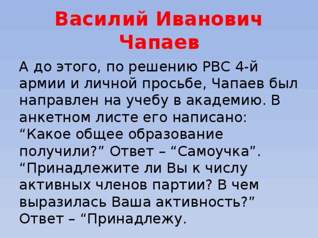 Василий Иванович Чапаев А до этого, по решению РВС 4-й армии и личной просьбе, Чапаев был направлен на учебу в академию. В анкетном листе его написано: “Какое общее образование получили?” Ответ – “Самоучка”. “Принадлежите ли Вы к числу активных членов партии? В чем выразилась Ваша активность?” Ответ – “Принадлежу.  