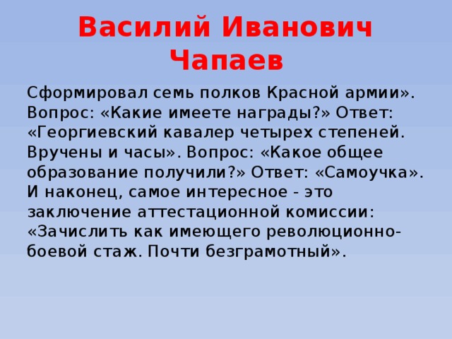 Василий Иванович Чапаев Сформировал семь полков Красной армии». Вопрос: «Какие имеете награды?» Ответ: «Георгиевский кавалер четырех степеней. Вручены и часы». Вопрос: «Какое общее образование получили?» Ответ: «Самоучка».  И наконец, самое интересное - это заключение аттестационной комиссии: «Зачислить как имеющего революционно-боевой стаж. Почти безграмотный».   