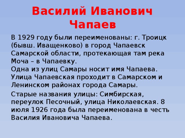 Василий Иванович Чапаев В 1929 году были переименованы: г. Троицк (бывш. Иващенково) в город Чапаевск Самарской области, протекающая там река Моча – в Чапаевку.   Одна из улиц Самары носит имя Чапаева.   Улица Чапаевская проходит в Самарском и Ленинском районах города Самары. Старые названия улицы: Симбирская, переулок Песочный, улица Николаевская. 8 июля 1926 года была переименована в честь Василия Ивановича Чапаева. 