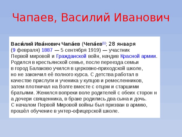 Чапаев, Василий Иванович Васи́лий Ива́нович Чапа́ев   ( Чепа́ев [1] ;   28 января   ( 9   февраля )   1887  — 5 сентября 1919)  — участник   Первой мировой   и   Гражданской   войн, начдив   Красной армии . Родился в крестьянской семье, после переезда семьи в город Балаково учился в церковно-приходской школе, но не закончил её полного курса. С детства работал в качестве прислуги и ученика у купцов и ремесленников, затем плотничал на Волге вместе с отцом и старшими братьями. Женился вопреки воле родителей с обеих сторон н а дочери священника, в браке родились два сына и дочь. С началом Первой Мировой войны был призван в армию, прошёл обучение в унтер-офицерской школе. 