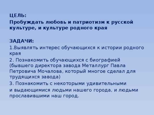 ЦЕЛЬ: Пробуждать любовь и патриотизм к русской культуре, и культуре родного края  ЗАДАЧИ: 1.Выявлять интерес обучающихся к истории родного края 2.  Познакомить обучающихся с биографией  (бывшего директора завода Металлург Павла Петровича Мочалова, который многое сделал для трудящихся завода) 3. Познакомить с некоторыми удивительными и выдающимися людьми нашего города, и людьми прославившими наш город. 