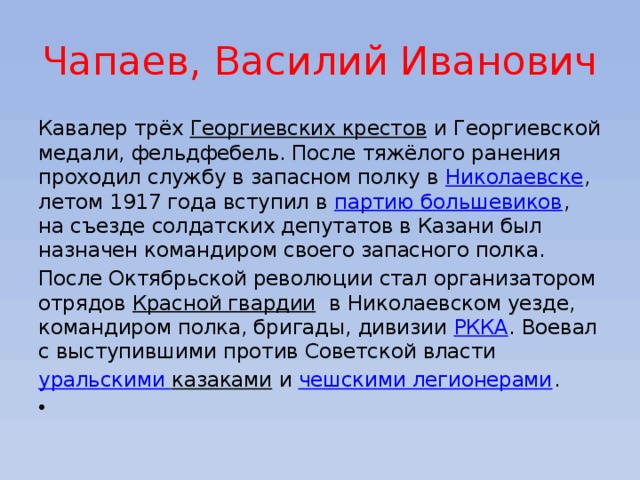 Чапаев, Василий Иванович Кавалер трёх  Георгиевских крестов  и Георгиевской медали, фельдфебель. После тяжёлого ранения проходил службу в запасном полку в  Николаевске , летом 1917 года вступил в  партию большевиков , на съезде солдатских депутатов в Казани был назначен командиром своего запасного полка. После Октябрьской революции стал организатором отрядов  Красной гвардии   в Николаевском уезде, командиром полка, бригады, дивизии  РККА . Воевал с выступившими против Советской власти уральскими казаками  и  чешскими легионерами .   