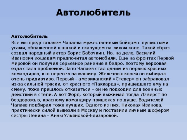 Автолюбитель   Автолюбитель Все мы представляем Чапаева мужественным бойцом с пушистыми усами, обнаженной шашкой и скачущем на лихом коне. Такой образ создал народный актер Борис Бабочкин. Но, на деле, Василий Иванович лошадям предпочитал автомобили. Еще на фронтах Первой мировой он получил серьезное ранение в бедро, поэтому верховая езда стала проблемой. Зато Чапаев стал одним из первых красных командиров, кто пересел на машину. Железных коней он выбирал очень придирчиво. Первый – американский «Стевер» он забраковал из-за сильной тряски, от красного «Паккарда», пришедшего ему на смену, тоже пришлось отказаться – он не подходил для военных действий в степи. А вот Форд, который выжимал тогда 70 верст по бездорожью, красному командиру пришелся по душе. Водителей Чапаев подбирал тоже лучших. Одного из них, Николая Иванова, практически силой вывезли в Москву и поставили личным шофером сестры Ленина – Анны Ульяновой-Елизаровой. 