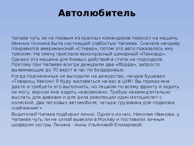 Автолюбитель   Чапаев чуть ли не первым из красных командиров пересел на машину. Именно техника была настоящей слабостью Чапаева. Сначала начдиву понравился американский «Стевер», потом это авто показалось ему тряским. На смену прислали ярко-красный шикарный «Паккард». Однако эта машина для боевых действий в степи не подходила. Поэтому при Чапаеве всегда дежурили два «Форда», запросто выжимающие до 70 верст в час по бездорожью. Когда подчиненные не выходили на дежурство, начдив бушевал: «Товарищ Хвесин! Я буду жаловаться на вас в ЦИК! Вы приказ мне даете и требуете его выполнить, но пешком по всему фронту я ходить не могу, верхом мне ездить невозможно. Требую незамедлительно выслать для дивизии и для дела революции один мотоциклет с коляской, два легковых автомобиля, четыре грузовика для подвозки снабжения!» Водителей Чапаев подбирал лично. Одного из них, Николая Иванова, у Чапаева чуть ли не силой вывезли в Москву и поставили личным шофером сестры Ленина - Анны Ульяновой-Елизаровой. 