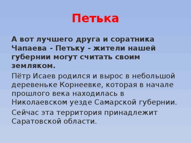 Петька А вот лучшего друга и соратника Чапаева - Петьку - жители нашей губернии могут считать своим земляком.   Пётр Исаев родился и вырос в небольшой деревеньке Корнеевке, которая в начале прошлого века находилась в Николаевском уезде Самарской губернии. Сейчас эта территория принадлежит Саратовской области. 