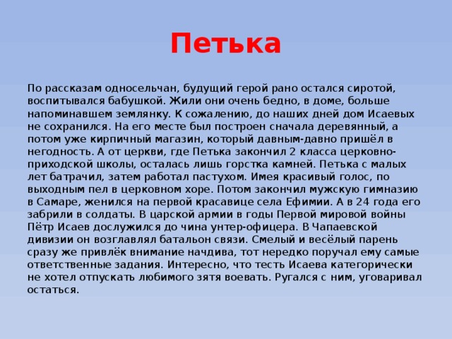 Петька По рассказам односельчан, будущий герой рано остался сиротой, воспитывался бабушкой. Жили они очень бедно, в доме, больше напоминавшем землянку. К сожалению, до наших дней дом Исаевых не сохранился. На его месте был построен сначала деревянный, а потом уже кирпичный магазин, который давным-давно пришёл в негодность. А от церкви, где Петька закончил 2 класса церковно-приходской школы, осталась лишь горстка камней. Петька с малых лет батрачил, затем работал пастухом. Имея красивый голос, по выходным пел в церковном хоре. Потом закончил мужскую гимназию в Самаре, женился на первой красавице села Ефимии. А в 24 года его забрили в солдаты. В царской армии в годы Первой мировой войны Пётр Исаев дослужился до чина унтер-офицера. В Чапаевской дивизии он возглавлял батальон связи. Смелый и весёлый парень сразу же привлёк внимание начдива, тот нередко поручал ему самые ответственные задания. Интересно, что тесть Исаева категорически не хотел отпускать любимого зятя воевать. Ругался с ним, уговаривал остаться. 